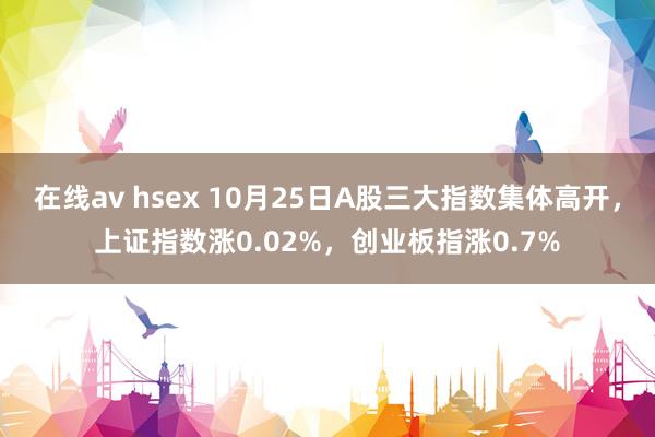 在线av hsex 10月25日A股三大指数集体高开，上证指数涨0.02%，创业板指涨0.7%