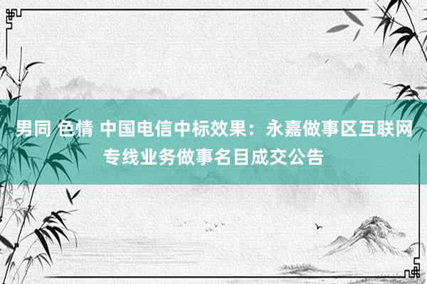 男同 色情 中国电信中标效果：永嘉做事区互联网专线业务做事名目成交公告