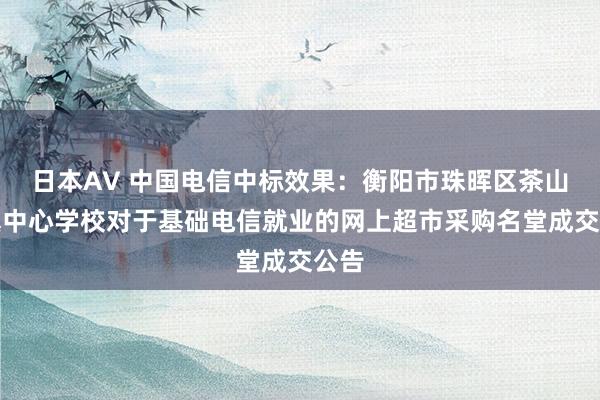 日本AV 中国电信中标效果：衡阳市珠晖区茶山坳镇中心学校对于基础电信就业的网上超市采购名堂成交公告