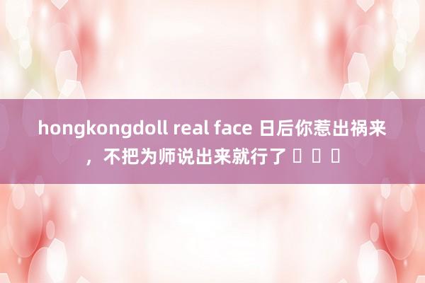 hongkongdoll real face 日后你惹出祸来，不把为师说出来就行了 ​​​