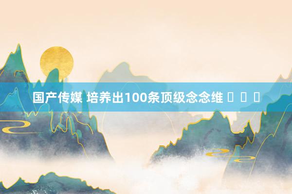 国产传媒 培养出100条顶级念念维 ​​​