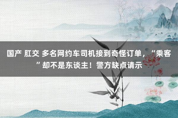 国产 肛交 多名网约车司机接到奇怪订单，“乘客”却不是东谈主！警方缺点请示