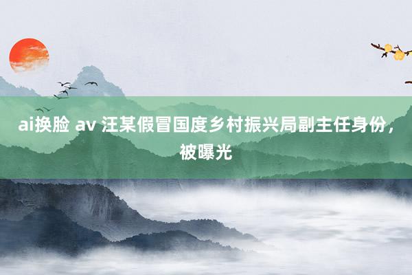 ai换脸 av 汪某假冒国度乡村振兴局副主任身份，被曝光