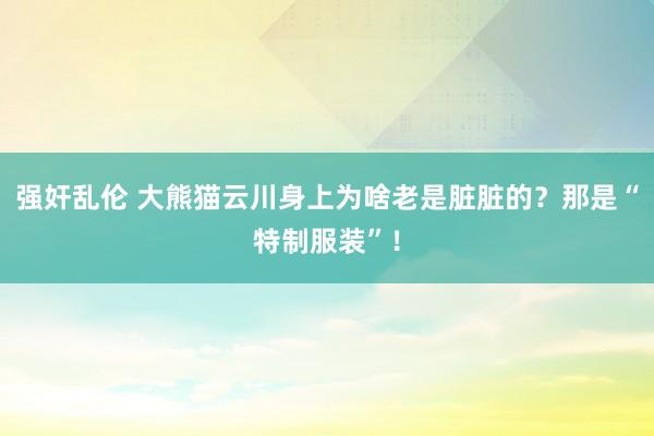 强奸乱伦 大熊猫云川身上为啥老是脏脏的？那是“特制服装”！
