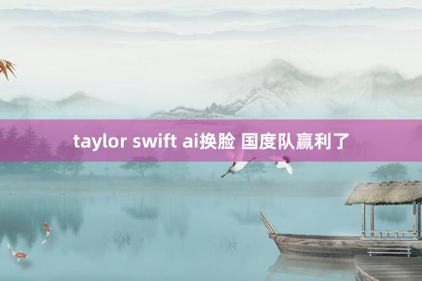 taylor swift ai换脸 国度队赢利了