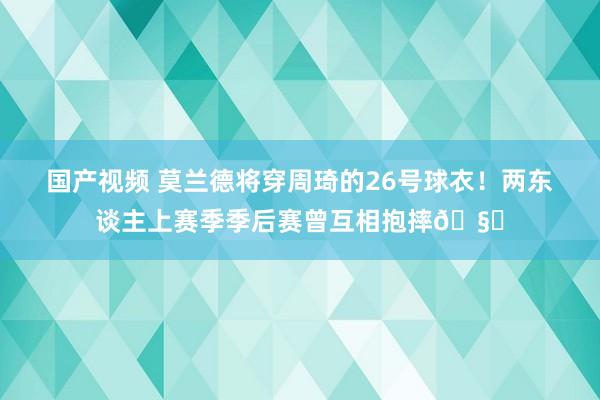 国产视频 莫兰德将穿周琦的26号球衣！两东谈主上赛季季后赛曾互相抱摔🧐