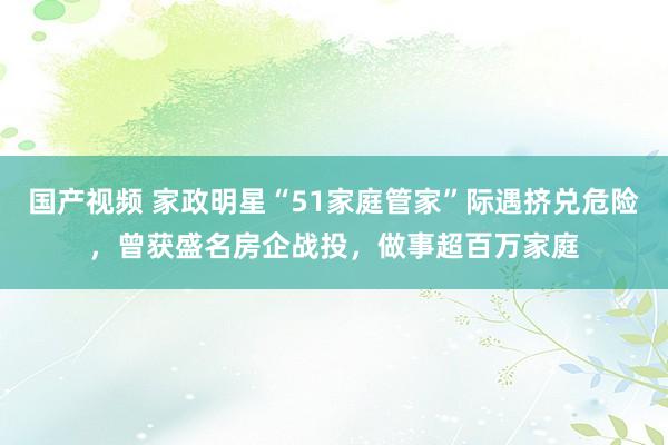 国产视频 家政明星“51家庭管家”际遇挤兑危险，曾获盛名房企战投，做事超百万家庭