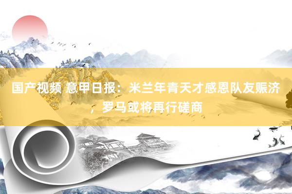 国产视频 意甲日报：米兰年青天才感恩队友赈济，罗马或将再行磋商