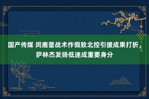 国产传媒 闵鹿蕾战术作假致北控引援成果打折，萨林杰发扬低迷成重要身分