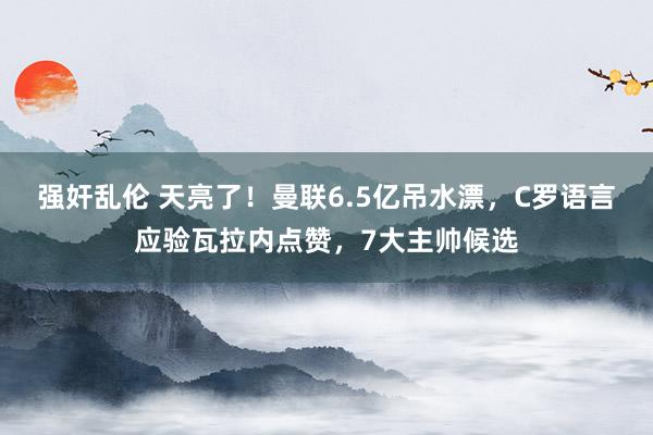 强奸乱伦 天亮了！曼联6.5亿吊水漂，C罗语言应验瓦拉内点赞，7大主帅候选