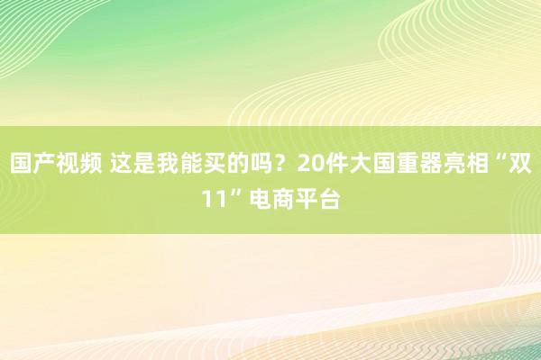 国产视频 这是我能买的吗？20件大国重器亮相“双11”电商平台