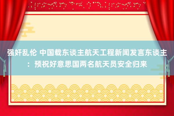 强奸乱伦 中国载东谈主航天工程新闻发言东谈主：预祝好意思国两名航天员安全归来