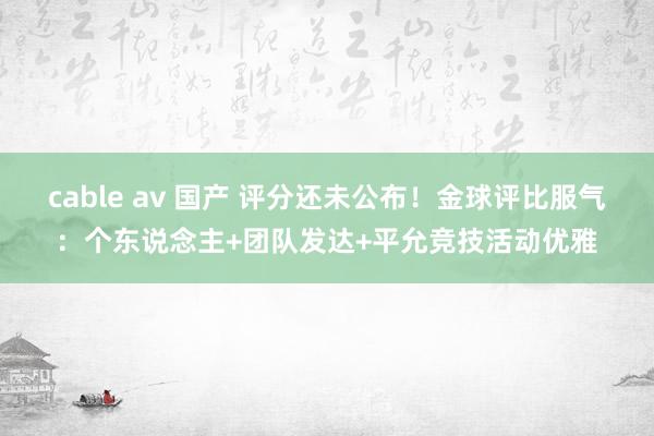 cable av 国产 评分还未公布！金球评比服气：个东说念主+团队发达+平允竞技活动优雅