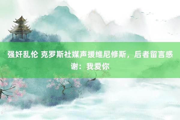 强奸乱伦 克罗斯社媒声援维尼修斯，后者留言感谢：我爱你