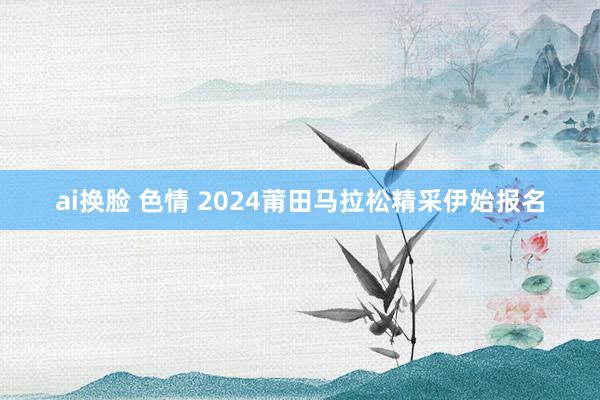 ai换脸 色情 2024莆田马拉松精采伊始报名