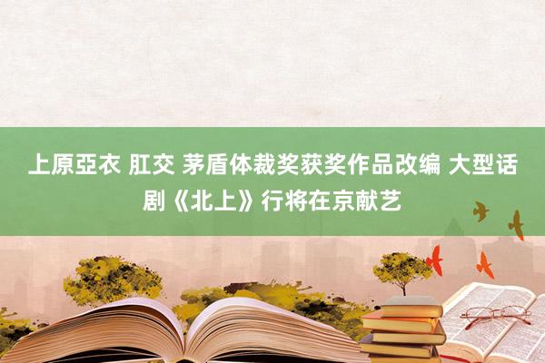 上原亞衣 肛交 茅盾体裁奖获奖作品改编 大型话剧《北上》行将在京献艺