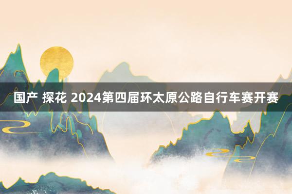 国产 探花 2024第四届环太原公路自行车赛开赛