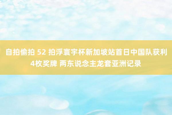 自拍偷拍 52 拍浮寰宇杯新加坡站首日中国队获利4枚奖牌 两东说念主龙套亚洲记录