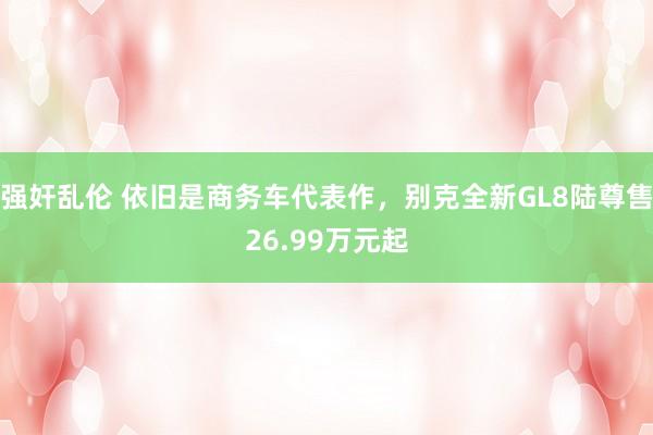 强奸乱伦 依旧是商务车代表作，别克全新GL8陆尊售26.99万元起