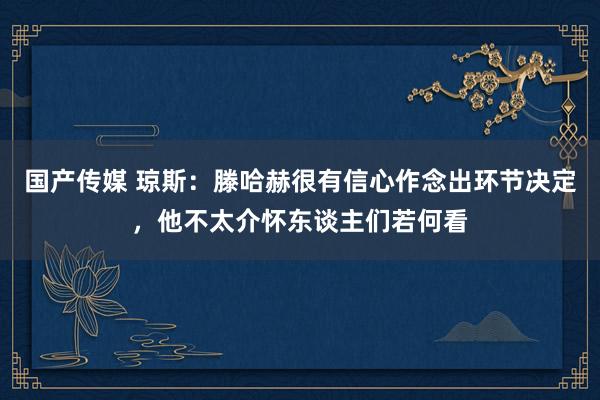 国产传媒 琼斯：滕哈赫很有信心作念出环节决定，他不太介怀东谈主们若何看