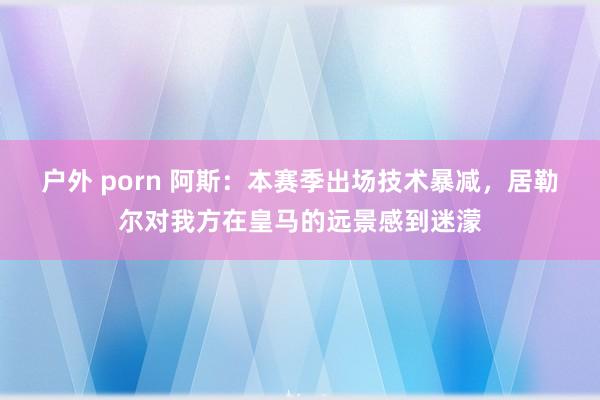 户外 porn 阿斯：本赛季出场技术暴减，居勒尔对我方在皇马的远景感到迷濛