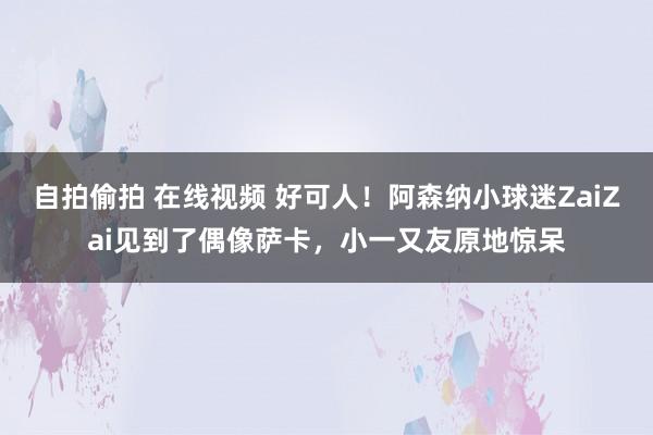 自拍偷拍 在线视频 好可人！阿森纳小球迷ZaiZai见到了偶像萨卡，小一又友原地惊呆