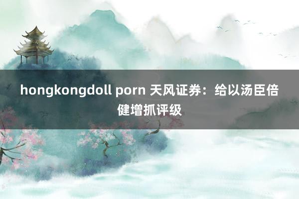 hongkongdoll porn 天风证券：给以汤臣倍健增抓评级