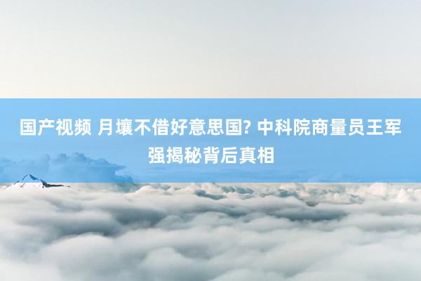 国产视频 月壤不借好意思国? 中科院商量员王军强揭秘背后真相