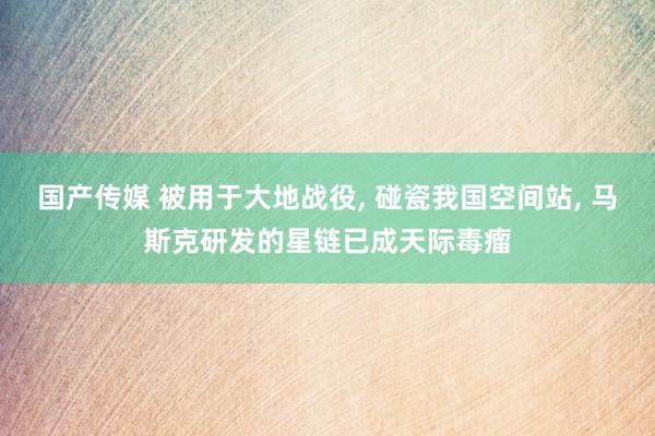 国产传媒 被用于大地战役， 碰瓷我国空间站， 马斯克研发的星链已成天际毒瘤