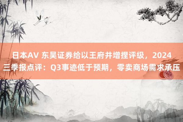 日本AV 东吴证券给以王府井增捏评级，2024三季报点评：Q3事迹低于预期，零卖商场需求承压