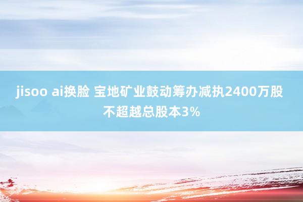 jisoo ai换脸 宝地矿业鼓动筹办减执2400万股 不超越总股本3%