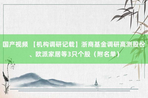 国产视频 【机构调研记载】浙商基金调研高测股份、欧派家居等3只个股（附名单）