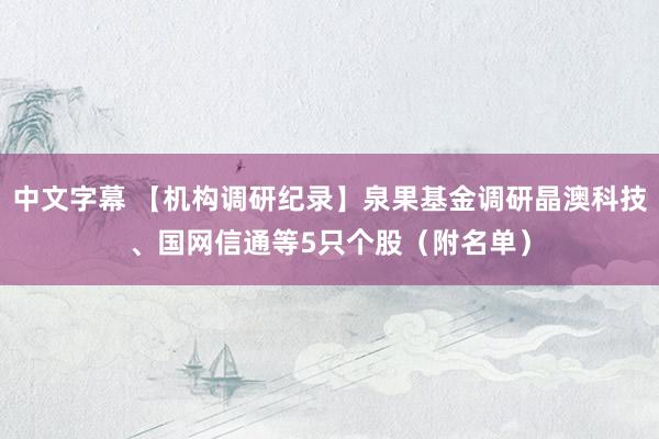 中文字幕 【机构调研纪录】泉果基金调研晶澳科技、国网信通等5只个股（附名单）