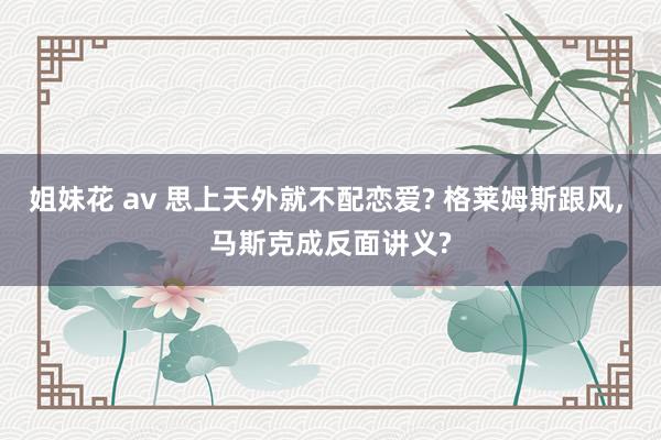 姐妹花 av 思上天外就不配恋爱? 格莱姆斯跟风， 马斯克成反面讲义?