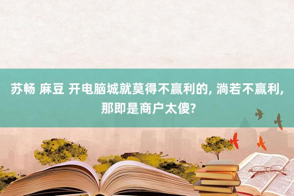 苏畅 麻豆 开电脑城就莫得不赢利的， 淌若不赢利， 那即是商户太傻?