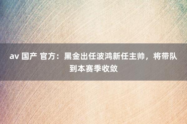 av 国产 官方：黑金出任波鸿新任主帅，将带队到本赛季收敛