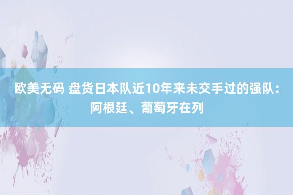 欧美无码 盘货日本队近10年来未交手过的强队：阿根廷、葡萄牙在列