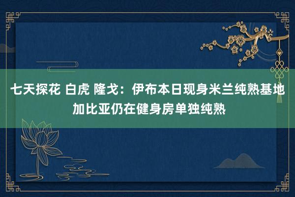 七天探花 白虎 隆戈：伊布本日现身米兰纯熟基地 加比亚仍在健身房单独纯熟