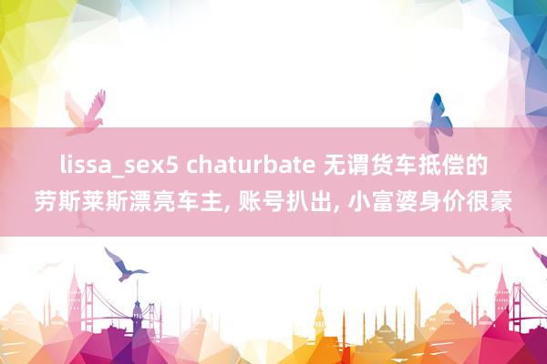 lissa_sex5 chaturbate 无谓货车抵偿的劳斯莱斯漂亮车主， 账号扒出， 小富婆身价很豪