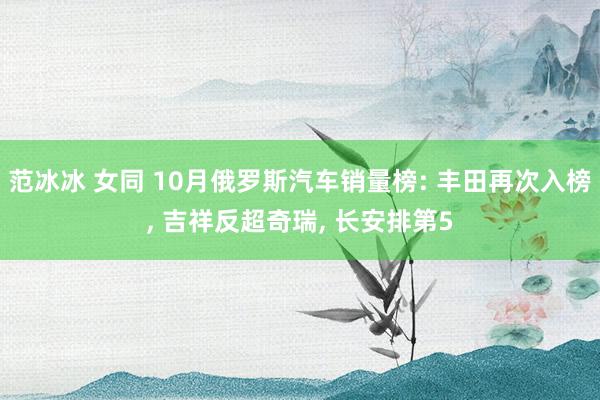 范冰冰 女同 10月俄罗斯汽车销量榜: 丰田再次入榜， 吉祥反超奇瑞， 长安排第5