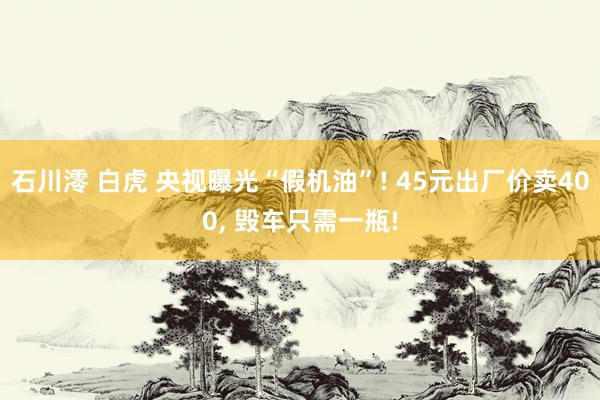 石川澪 白虎 央视曝光“假机油”! 45元出厂价卖400， 毁车只需一瓶!