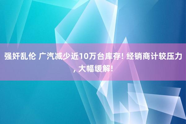 强奸乱伦 广汽减少近10万台库存! 经销商计较压力， 大幅缓解!