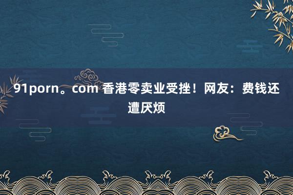 91porn。com 香港零卖业受挫！网友：费钱还遭厌烦