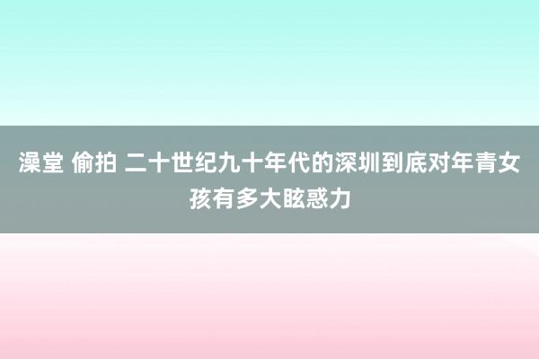 澡堂 偷拍 二十世纪九十年代的深圳到底对年青女孩有多大眩惑力