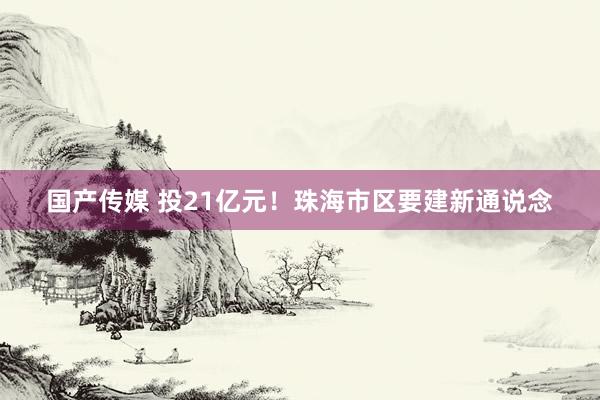 国产传媒 投21亿元！珠海市区要建新通说念