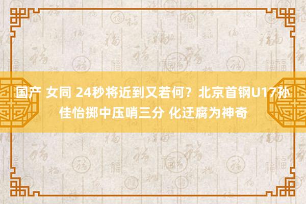 国产 女同 24秒将近到又若何？北京首钢U17孙佳怡掷中压哨三分 化迂腐为神奇