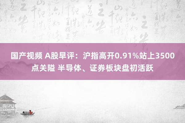 国产视频 A股早评：沪指高开0.91%站上3500点关隘 半导体、证券板块盘初活跃