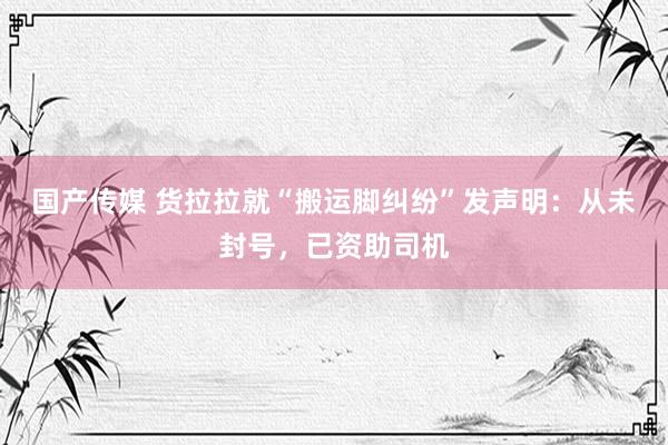 国产传媒 货拉拉就“搬运脚纠纷”发声明：从未封号，已资助司机