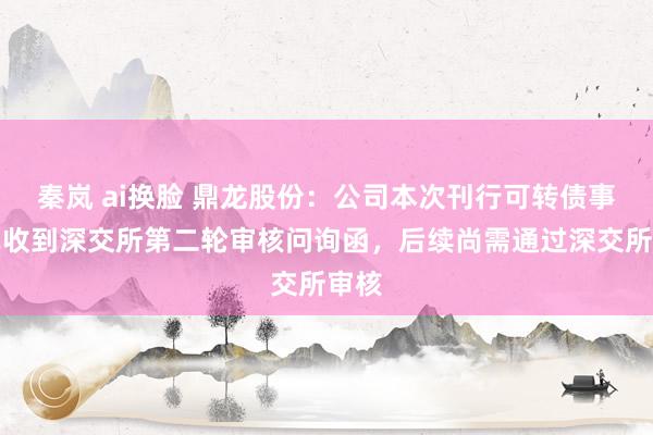 秦岚 ai换脸 鼎龙股份：公司本次刊行可转债事项已收到深交所第二轮审核问询函，后续尚需通过深交所审核