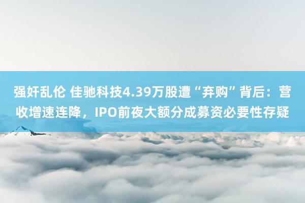 强奸乱伦 佳驰科技4.39万股遭“弃购”背后：营收增速连降，IPO前夜大额分成募资必要性存疑